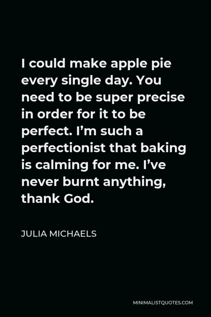 Julia Michaels Quote - I could make apple pie every single day. You need to be super precise in order for it to be perfect. I’m such a perfectionist that baking is calming for me. I’ve never burnt anything, thank God.