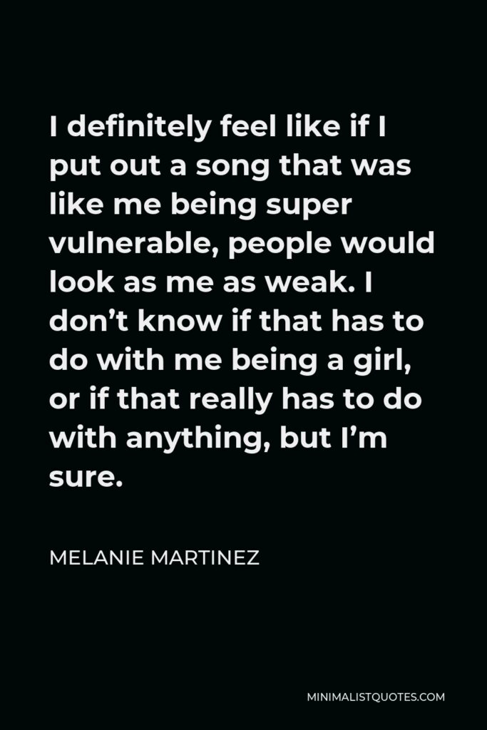 Melanie Martinez Quote - I definitely feel like if I put out a song that was like me being super vulnerable, people would look as me as weak. I don’t know if that has to do with me being a girl, or if that really has to do with anything, but I’m sure.