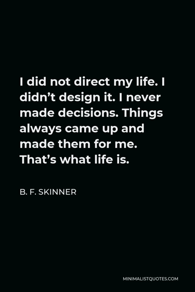B. F. Skinner Quote - I did not direct my life. I didn’t design it. I never made decisions. Things always came up and made them for me. That’s what life is.