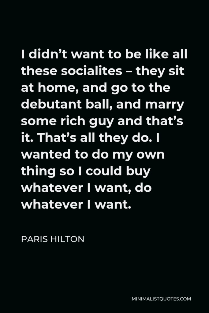 Paris Hilton Quote - I didn’t want to be like all these socialites – they sit at home, and go to the debutant ball, and marry some rich guy and that’s it. That’s all they do. I wanted to do my own thing so I could buy whatever I want, do whatever I want.