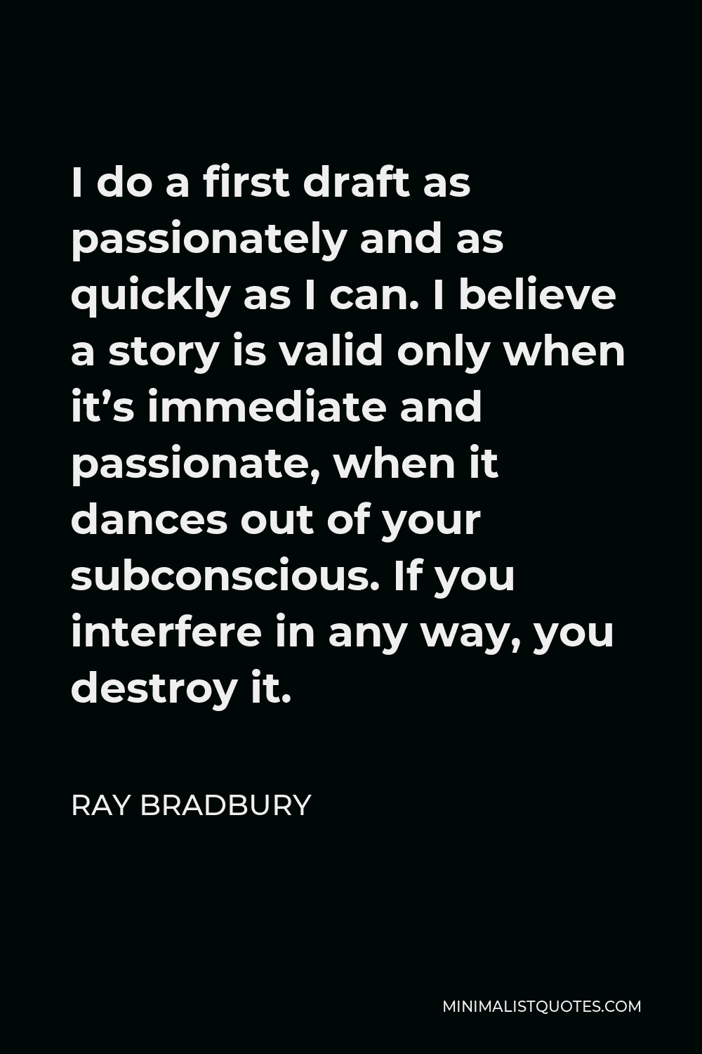 Ray Bradbury Quote - I do a first draft as passionately and as quickly as I can. I believe a story is valid only when it’s immediate and passionate, when it dances out of your subconscious. If you interfere in any way, you destroy it.