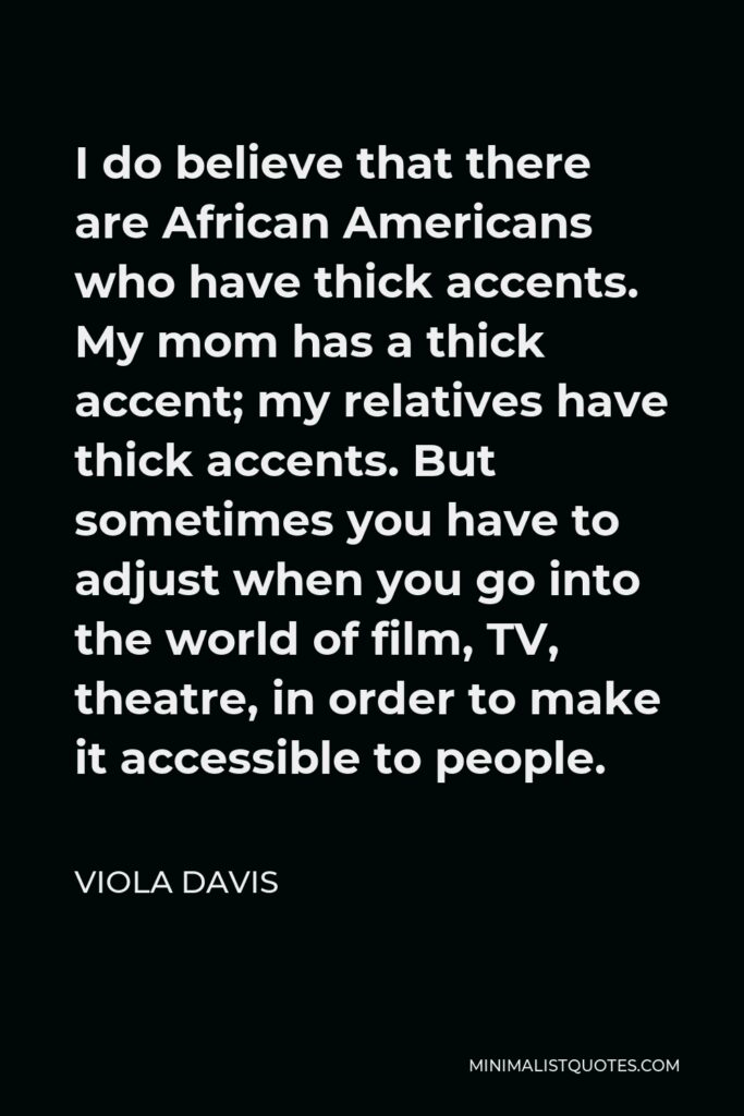 Viola Davis Quote - I do believe that there are African Americans who have thick accents. My mom has a thick accent; my relatives have thick accents. But sometimes you have to adjust when you go into the world of film, TV, theatre, in order to make it accessible to people.