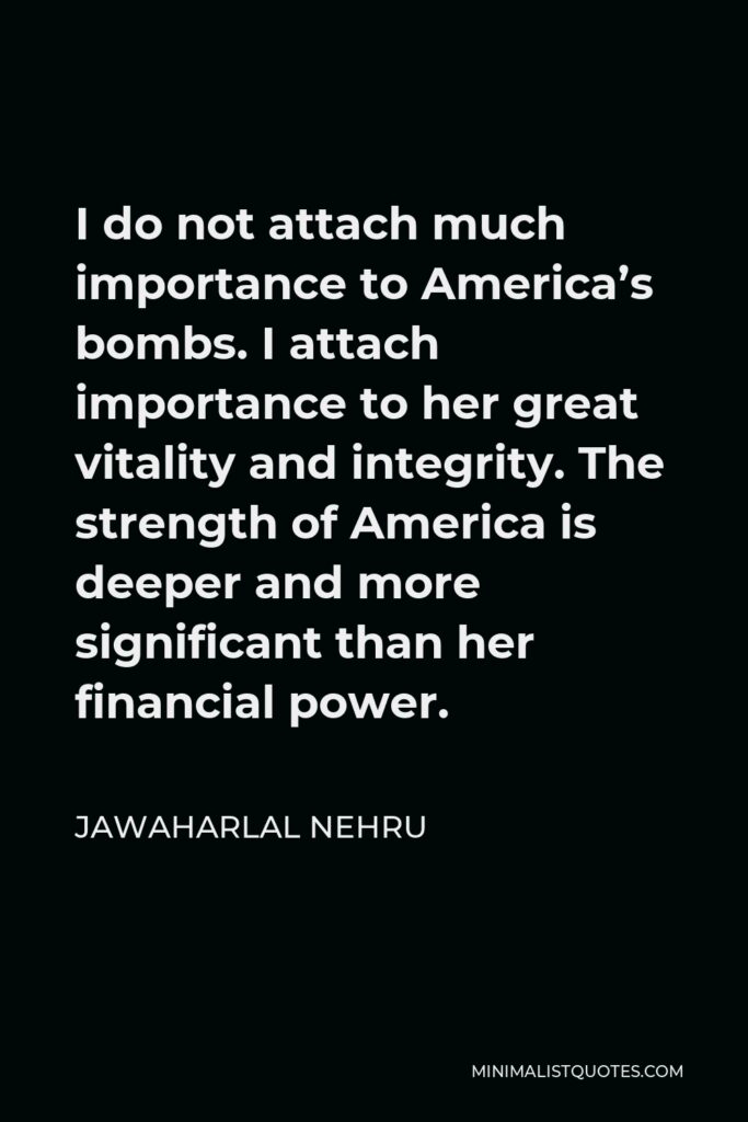 Jawaharlal Nehru Quote - I do not attach much importance to America’s bombs. I attach importance to her great vitality and integrity. The strength of America is deeper and more significant than her financial power.