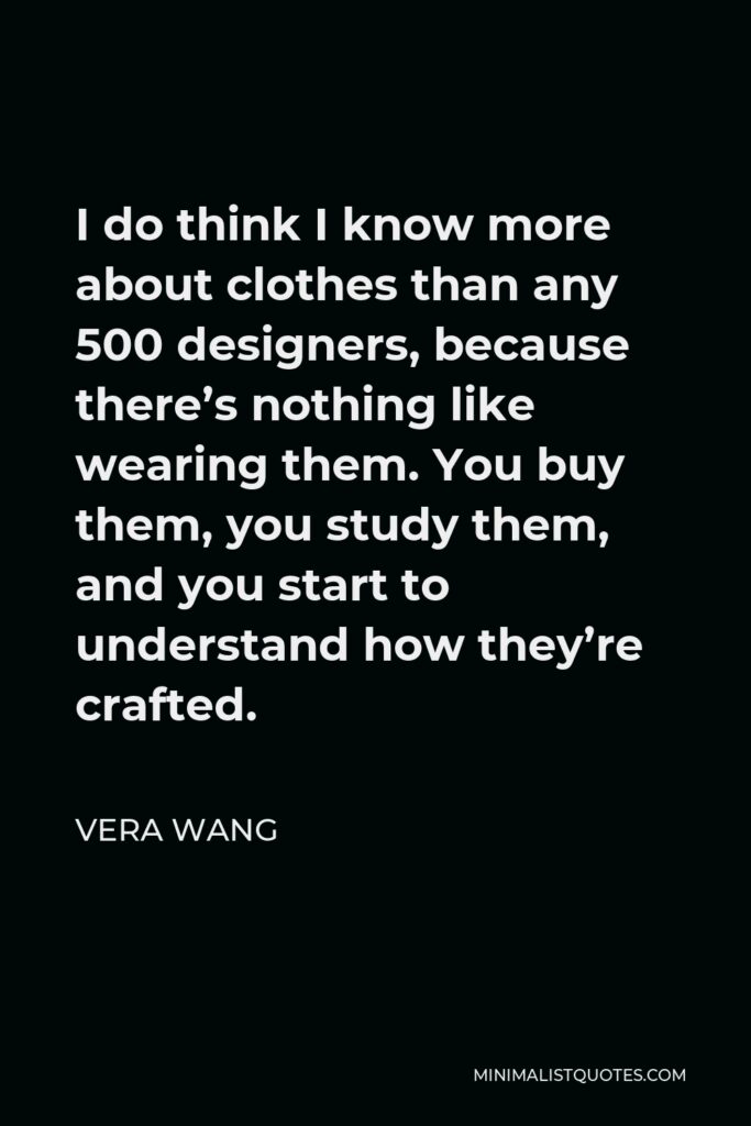 Vera Wang Quote - I do think I know more about clothes than any 500 designers, because there’s nothing like wearing them. You buy them, you study them, and you start to understand how they’re crafted.