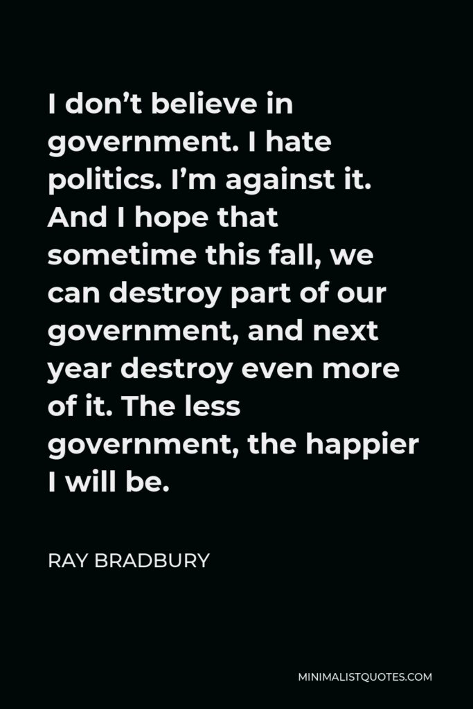 Ray Bradbury Quote - I don’t believe in government. I hate politics. I’m against it. And I hope that sometime this fall, we can destroy part of our government, and next year destroy even more of it. The less government, the happier I will be.