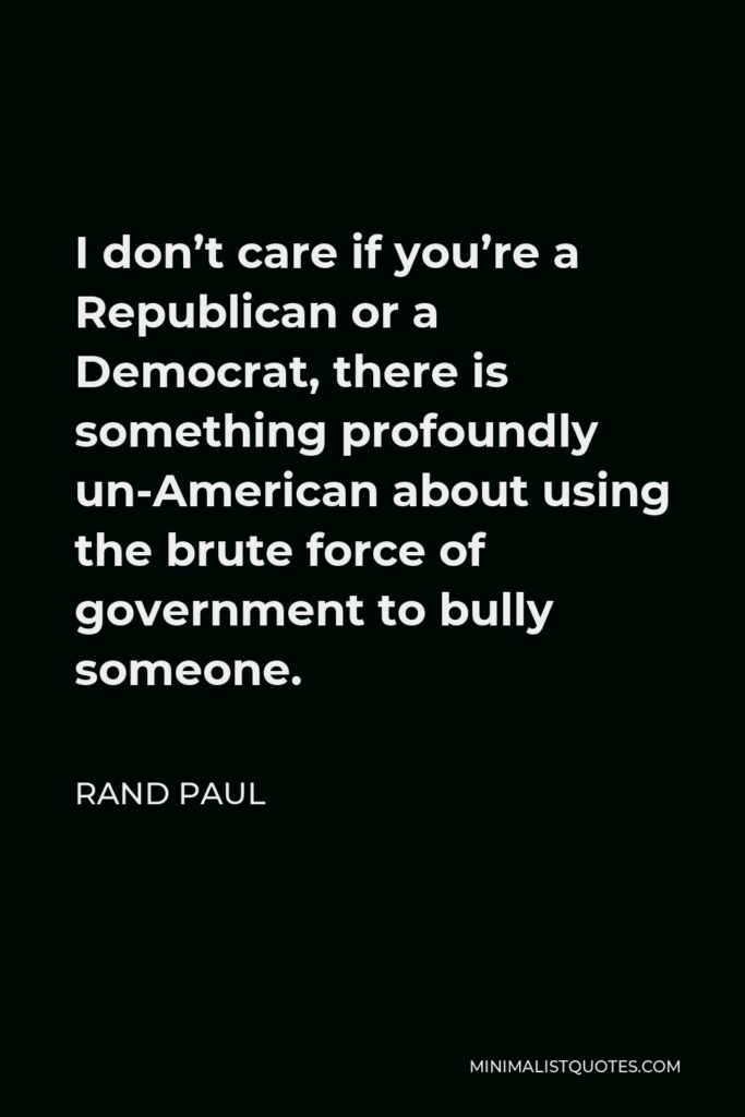 Rand Paul Quote - I don’t care if you’re a Republican or a Democrat, there is something profoundly un-American about using the brute force of government to bully someone.