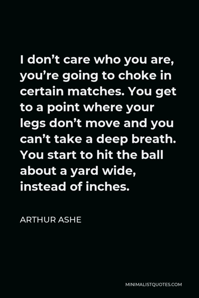 Arthur Ashe Quote - I don’t care who you are, you’re going to choke in certain matches. You get to a point where your legs don’t move and you can’t take a deep breath. You start to hit the ball about a yard wide, instead of inches.