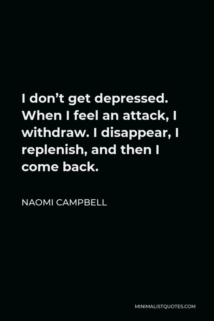 Naomi Campbell Quote - I don’t get depressed. When I feel an attack, I withdraw. I disappear, I replenish, and then I come back.