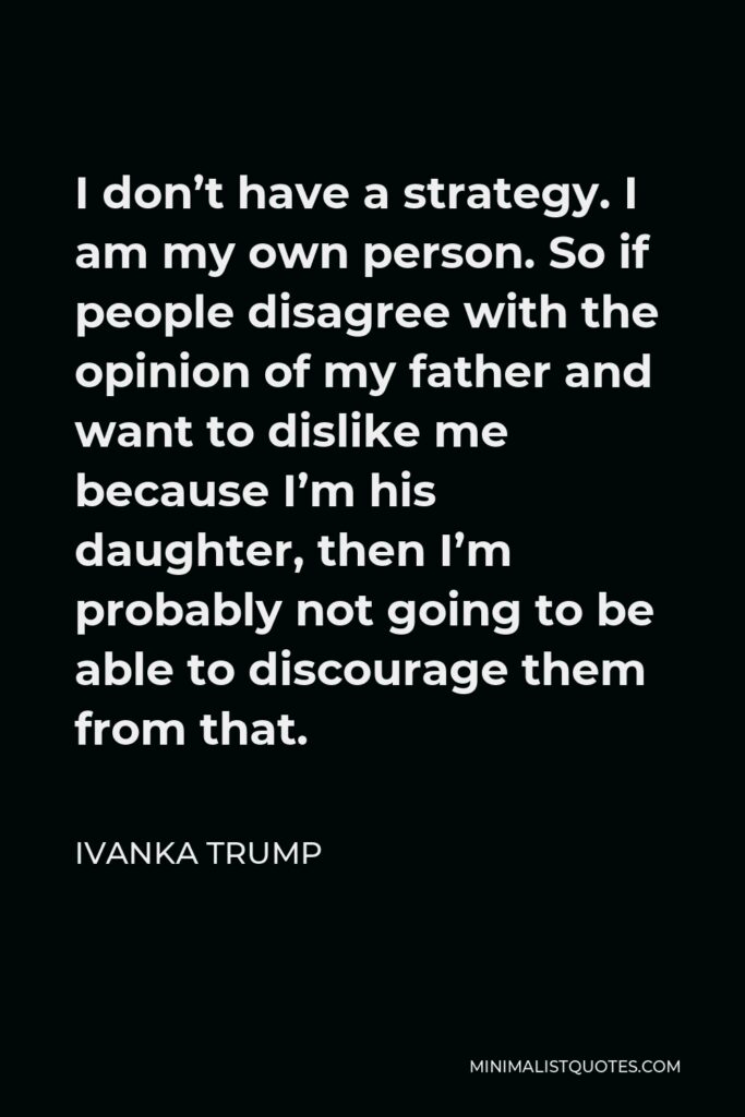 Ivanka Trump Quote - I don’t have a strategy. I am my own person. So if people disagree with the opinion of my father and want to dislike me because I’m his daughter, then I’m probably not going to be able to discourage them from that.