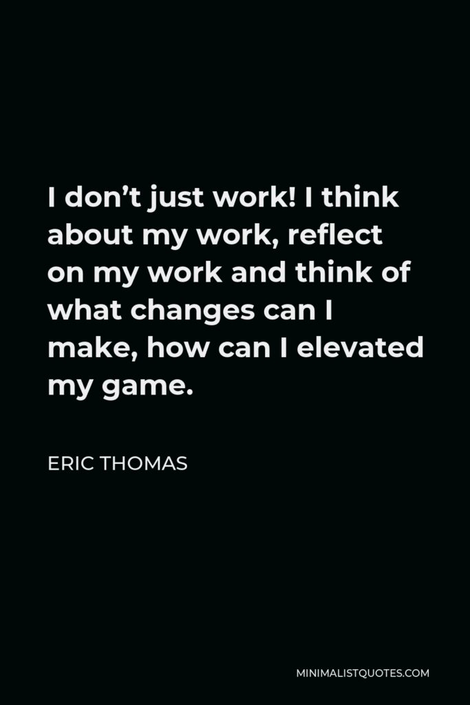 Eric Thomas Quote - I don’t just work! I think about my work, reflect on my work and think of what changes can I make, how can I elevated my game.