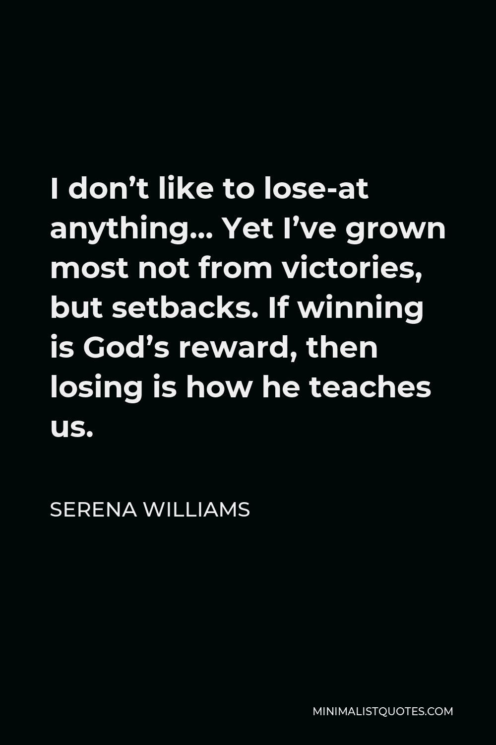 Serena Williams Quote - I don’t like to lose-at anything… Yet I’ve grown most not from victories, but setbacks. If winning is God’s reward, then losing is how he teaches us.
