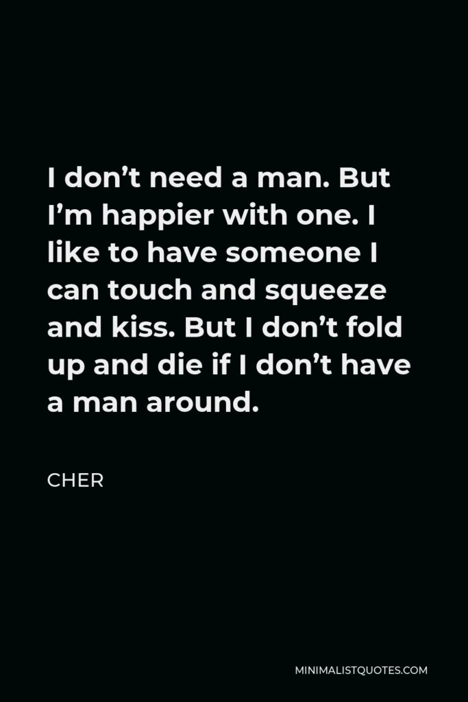Cher Quote - I don’t need a man. But I’m happier with one. I like to have someone I can touch and squeeze and kiss. But I don’t fold up and die if I don’t have a man around.
