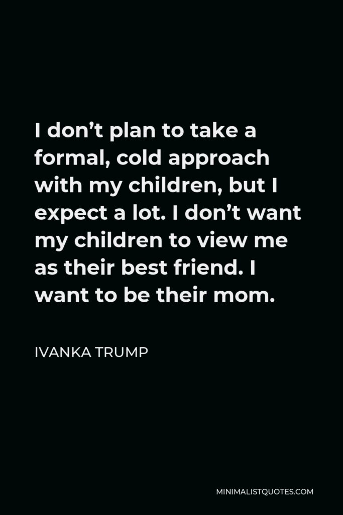 Ivanka Trump Quote - I don’t plan to take a formal, cold approach with my children, but I expect a lot. I don’t want my children to view me as their best friend. I want to be their mom.