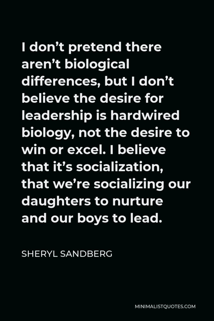 Sheryl Sandberg Quote - I don’t pretend there aren’t biological differences, but I don’t believe the desire for leadership is hardwired biology, not the desire to win or excel. I believe that it’s socialization, that we’re socializing our daughters to nurture and our boys to lead.