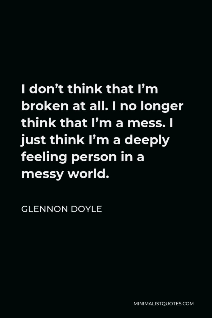 Glennon Doyle Quote - I don’t think that I’m broken at all. I no longer think that I’m a mess. I just think I’m a deeply feeling person in a messy world.