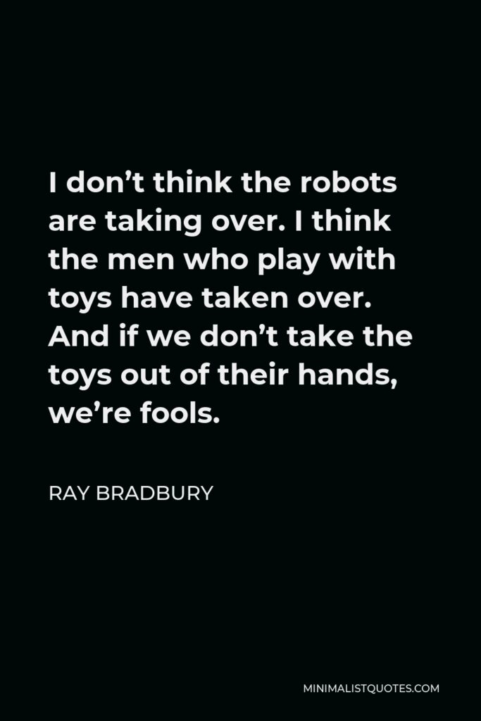 Ray Bradbury Quote - I don’t think the robots are taking over. I think the men who play with toys have taken over. And if we don’t take the toys out of their hands, we’re fools.