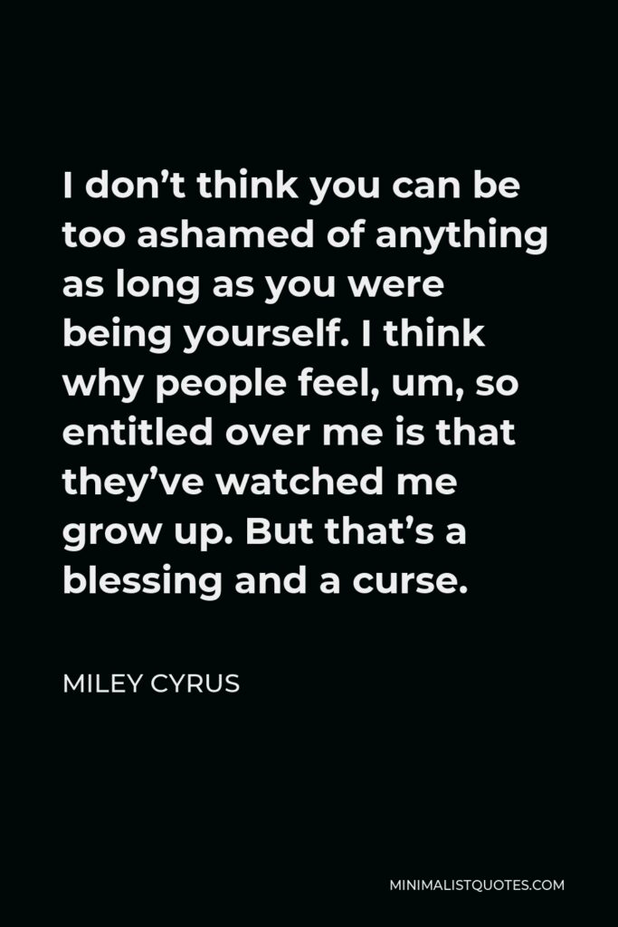Miley Cyrus Quote - I don’t think you can be too ashamed of anything as long as you were being yourself. I think why people feel, um, so entitled over me is that they’ve watched me grow up. But that’s a blessing and a curse.