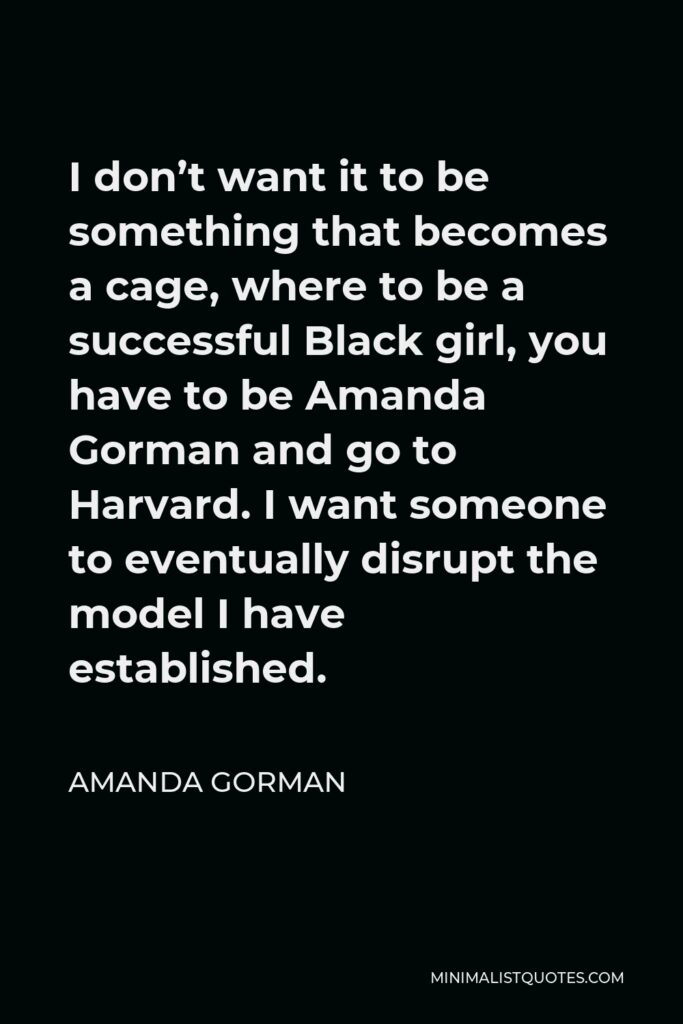 Amanda Gorman Quote - I don’t want it to be something that becomes a cage, where to be a successful Black girl, you have to be Amanda Gorman and go to Harvard. I want someone to eventually disrupt the model I have established.