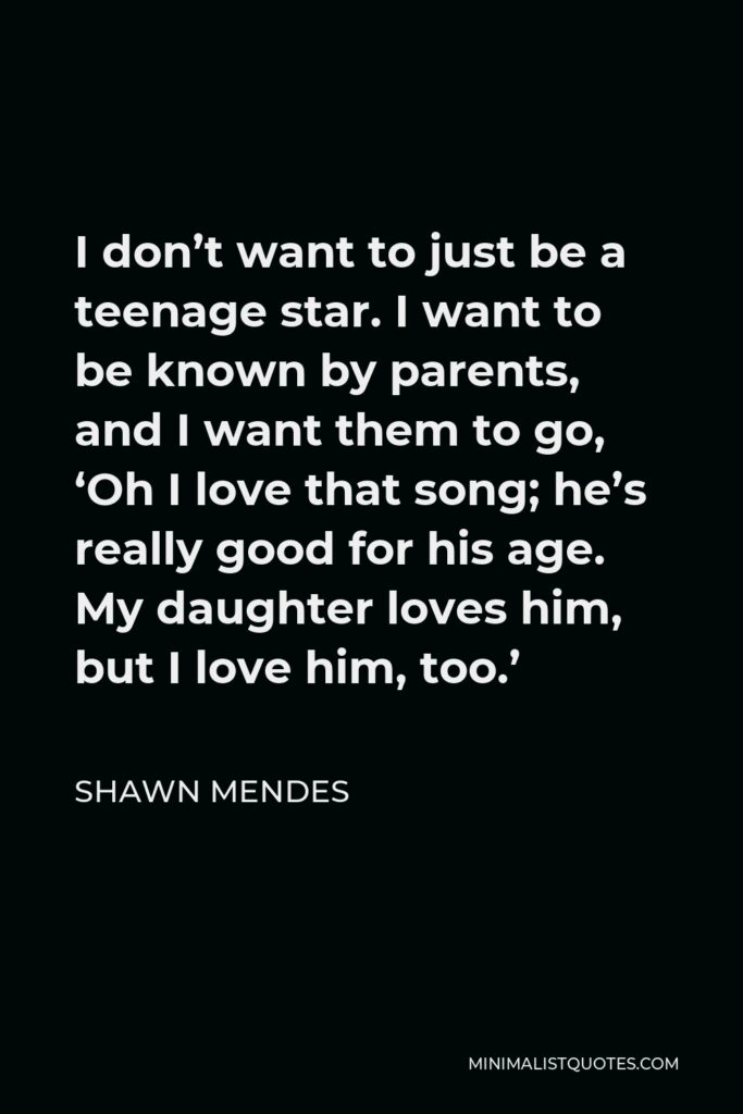 Shawn Mendes Quote - I don’t want to just be a teenage star. I want to be known by parents, and I want them to go, ‘Oh I love that song; he’s really good for his age. My daughter loves him, but I love him, too.’