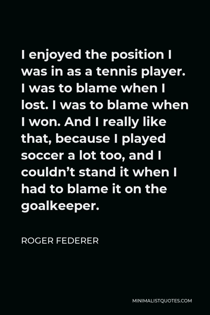 Roger Federer Quote - I enjoyed the position I was in as a tennis player. I was to blame when I lost. I was to blame when I won. And I really like that, because I played soccer a lot too, and I couldn’t stand it when I had to blame it on the goalkeeper.