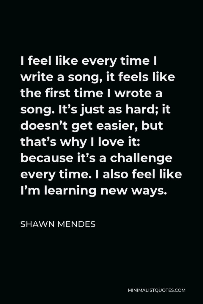 Shawn Mendes Quote - I feel like every time I write a song, it feels like the first time I wrote a song. It’s just as hard. It doesn’t get easier, but that’s why I love it: because it’s a challenge every time.
