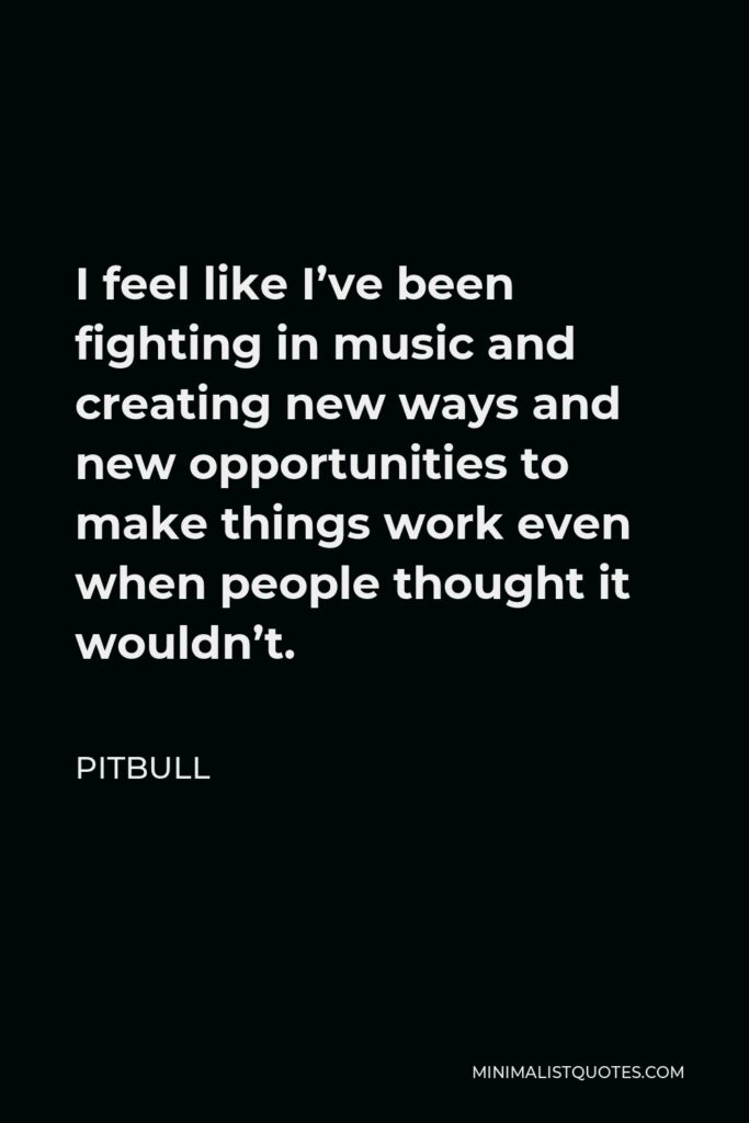 Pitbull Quote - I feel like I’ve been fighting in music and creating new ways and new opportunities to make things work even when people thought it wouldn’t.