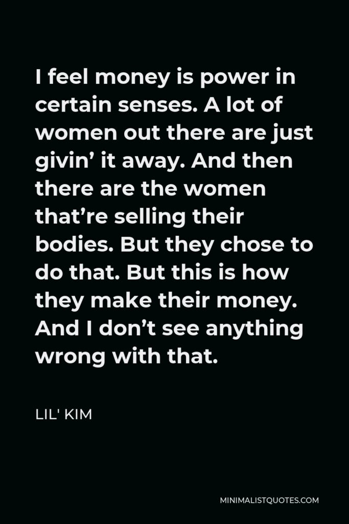 Lil' Kim Quote - I feel money is power in certain senses. A lot of women out there are just givin’ it away. And then there are the women that’re selling their bodies. But they chose to do that. But this is how they make their money. And I don’t see anything wrong with that.