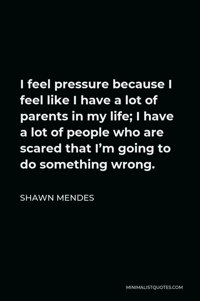 Shawn Mendes Quote - I feel pressure because I feel like I have a lot of parents in my life; I have a lot of people who are scared that I’m going to do something wrong.