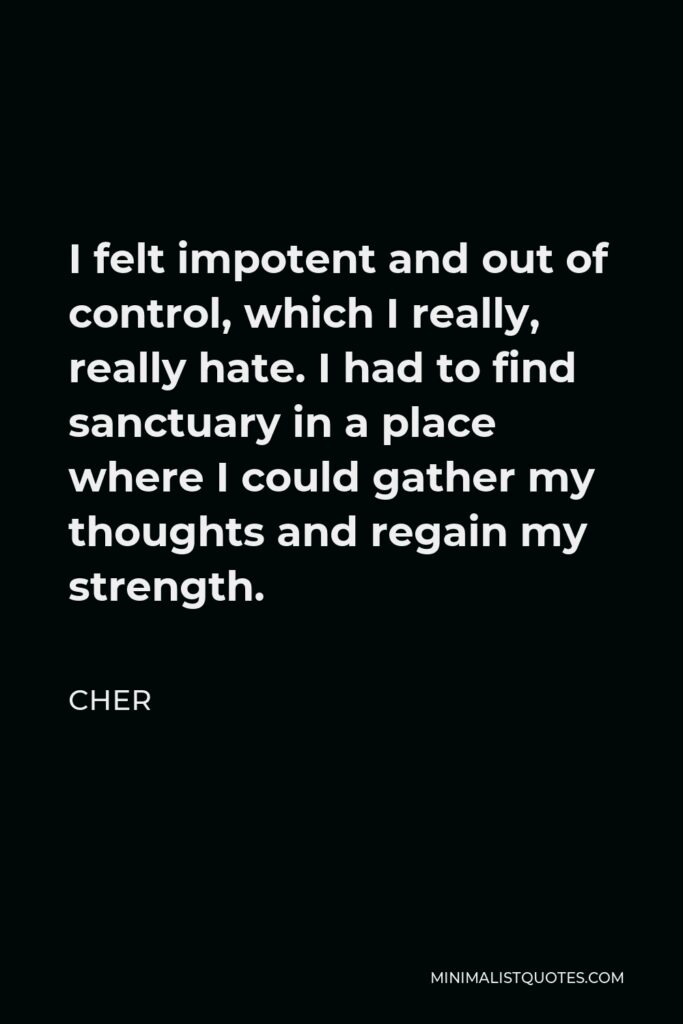 Cher Quote - I felt impotent and out of control, which I really, really hate. I had to find sanctuary in a place where I could gather my thoughts and regain my strength.