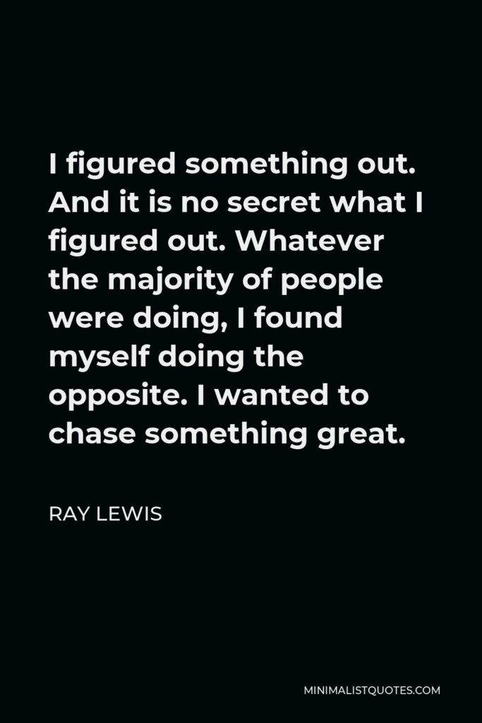 Ray Lewis Quote - I figured something out. And it is no secret what I figured out. Whatever the majority of people were doing, I found myself doing the opposite. I wanted to chase something great.