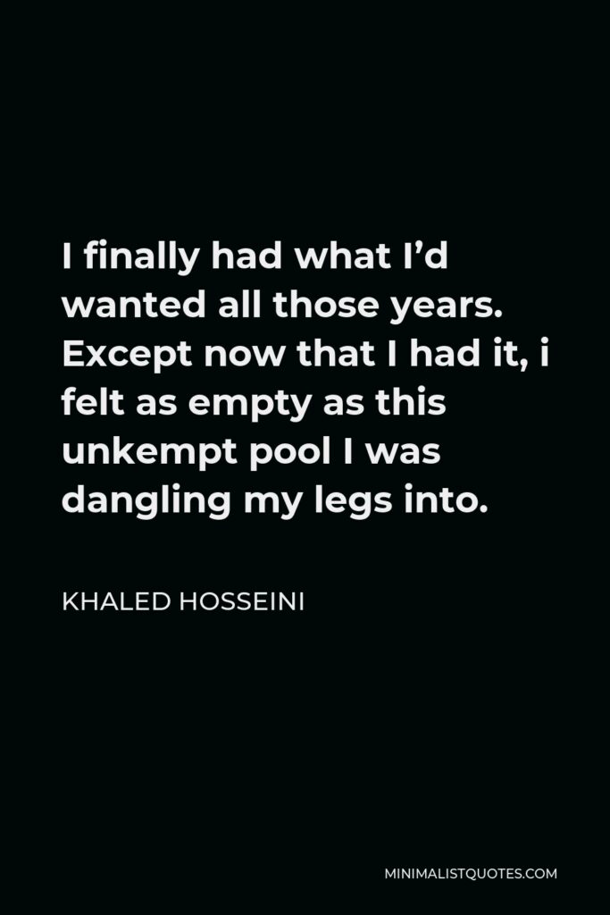 Khaled Hosseini Quote - I finally had what I’d wanted all those years. Except now that I had it, i felt as empty as this unkempt pool I was dangling my legs into.