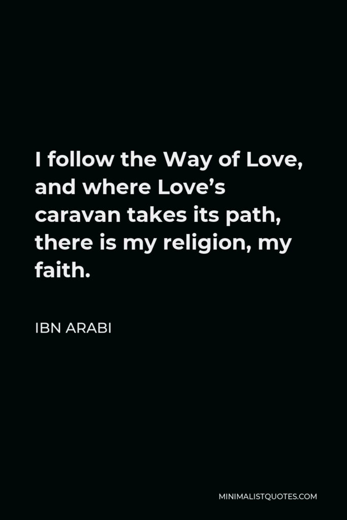 Ibn Arabi Quote - I follow the Way of Love, and where Love’s caravan takes its path, there is my religion, my faith.