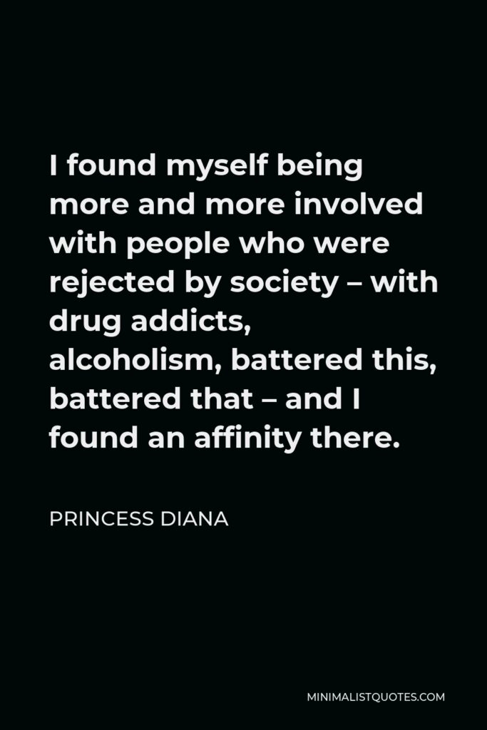 Princess Diana Quote - I found myself being more and more involved with people who were rejected by society – with drug addicts, alcoholism, battered this, battered that – and I found an affinity there.