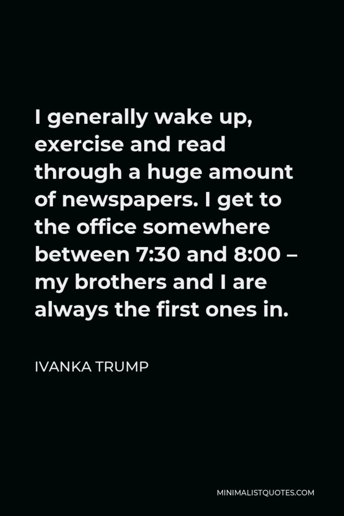 Ivanka Trump Quote - I generally wake up, exercise and read through a huge amount of newspapers. I get to the office somewhere between 7:30 and 8:00 – my brothers and I are always the first ones in.