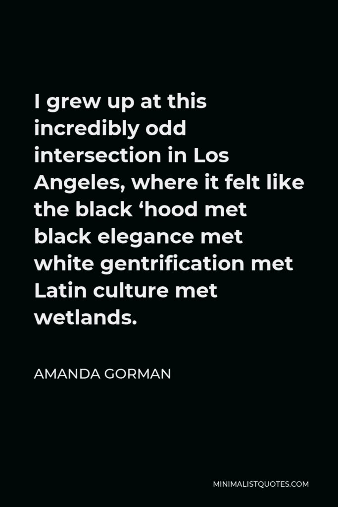 Amanda Gorman Quote - I grew up at this incredibly odd intersection in Los Angeles, where it felt like the black ‘hood met black elegance met white gentrification met Latin culture met wetlands.