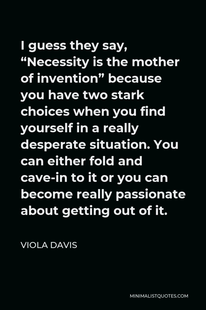 Viola Davis Quote - I guess they say, “Necessity is the mother of invention” because you have two stark choices when you find yourself in a really desperate situation. You can either fold and cave-in to it or you can become really passionate about getting out of it.