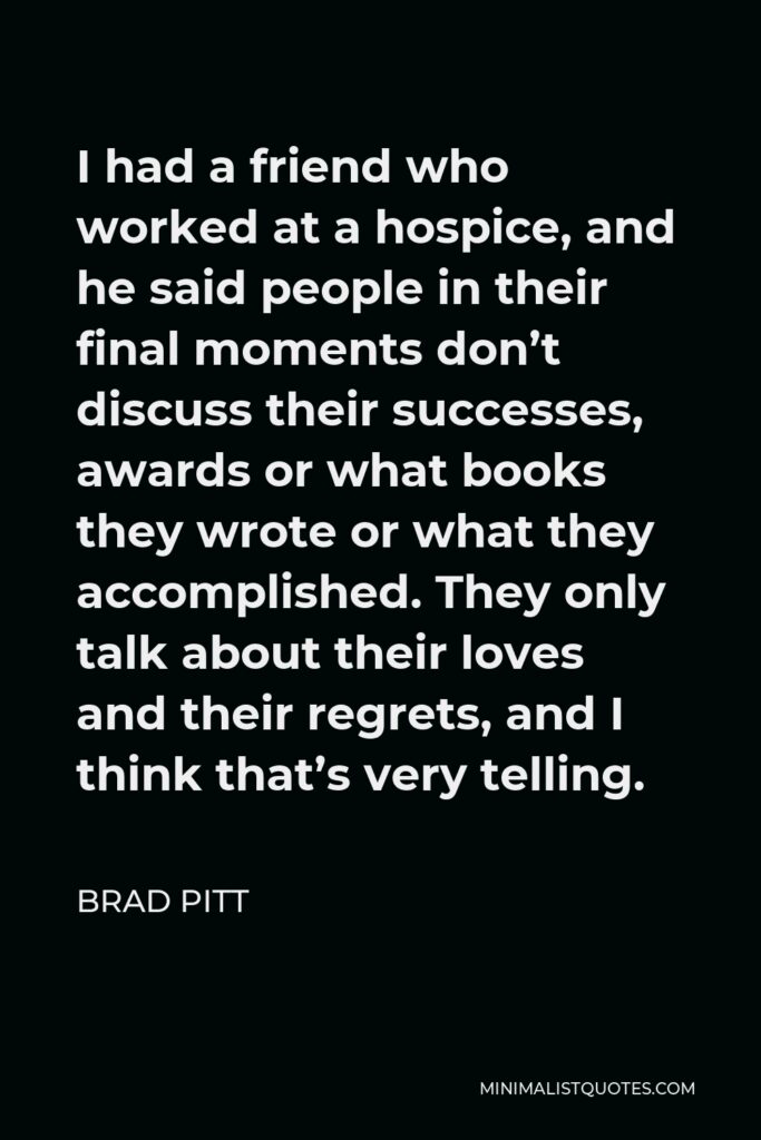 Brad Pitt Quote - I had a friend who worked at a hospice, and he said people in their final moments don’t discuss their successes, awards or what books they wrote or what they accomplished. They only talk about their loves and their regrets, and I think that’s very telling.