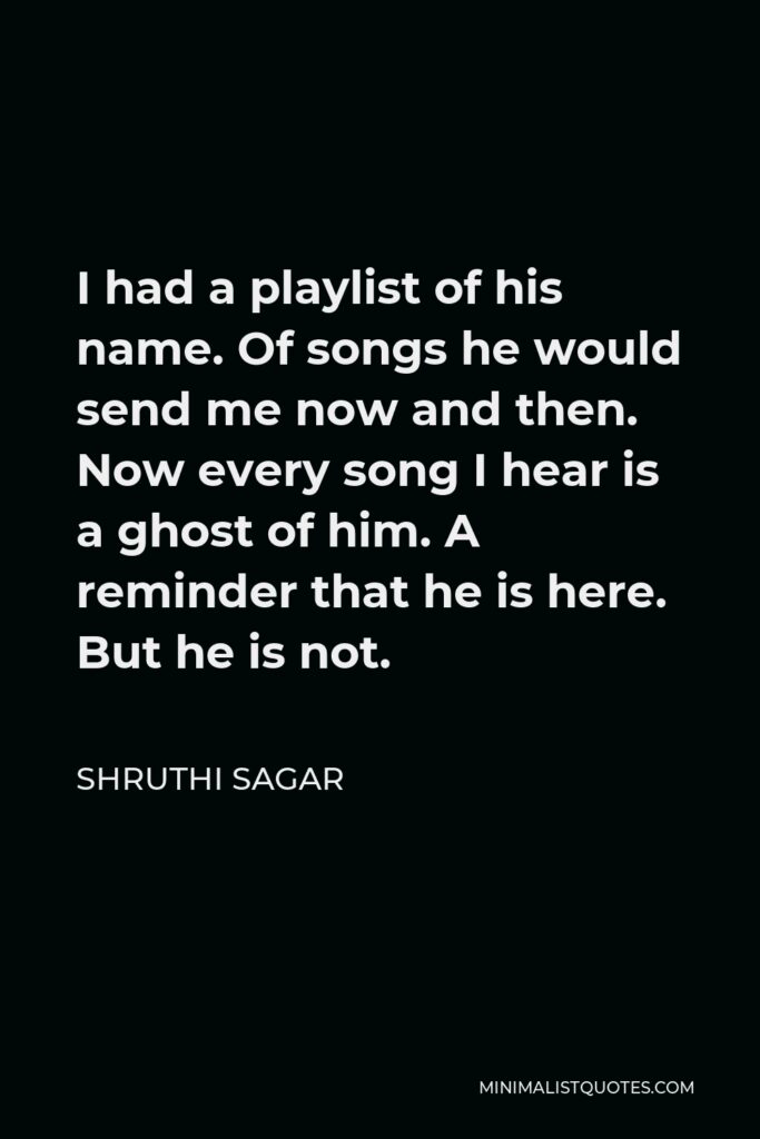 Shruthi Sagar Quote - I had a playlist of his name. Of songs he would send me now and then. Now every song I hear is a ghost of him. A reminder that he is here. But he is not.