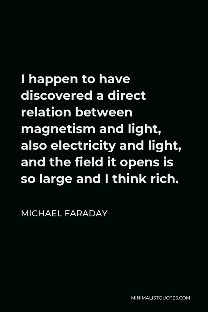 Michael Faraday Quote - I happen to have discovered a direct relation between magnetism and light, also electricity and light, and the field it opens is so large and I think rich.
