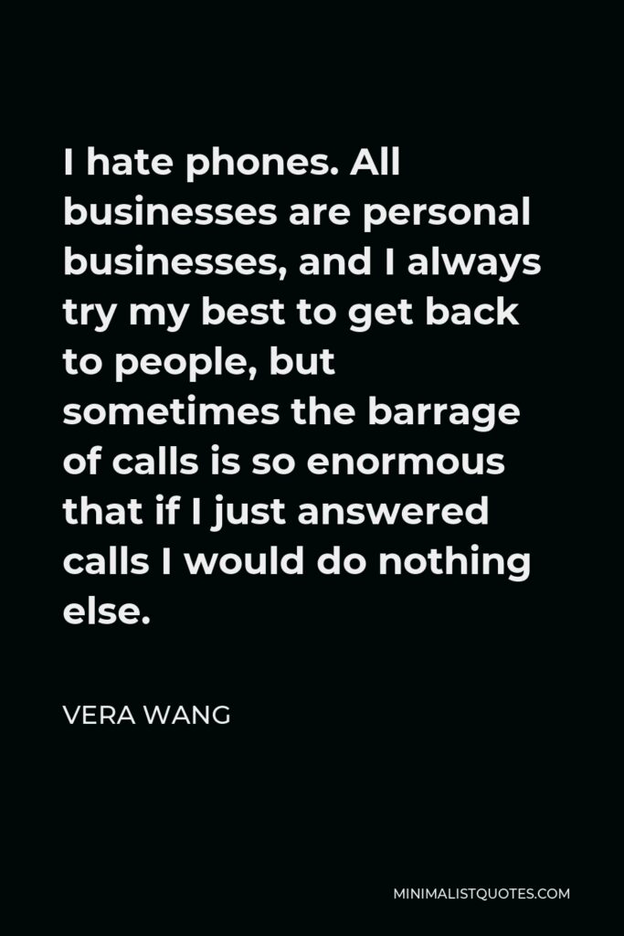 Vera Wang Quote - I hate phones. All businesses are personal businesses, and I always try my best to get back to people, but sometimes the barrage of calls is so enormous that if I just answered calls I would do nothing else.