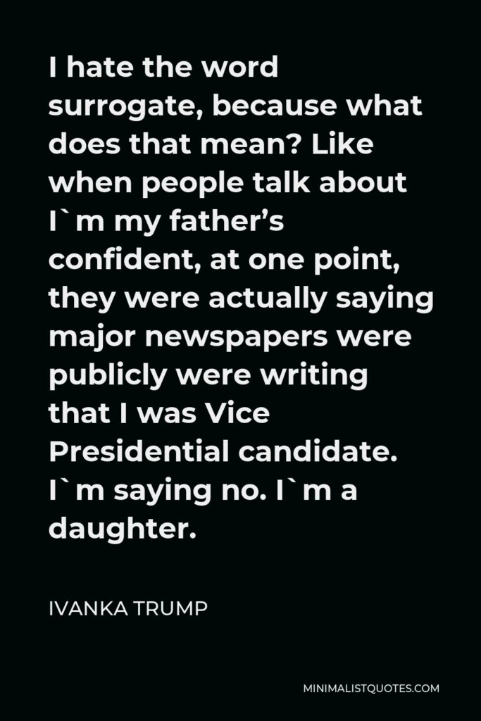 Ivanka Trump Quote - I hate the word surrogate, because what does that mean? Like when people talk about I`m my father’s confident, at one point, they were actually saying major newspapers were publicly were writing that I was Vice Presidential candidate. I`m saying no. I`m a daughter.