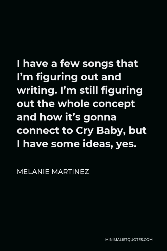 Melanie Martinez Quote - I have a few songs that I’m figuring out and writing. I’m still figuring out the whole concept and how it’s gonna connect to Cry Baby, but I have some ideas, yes.