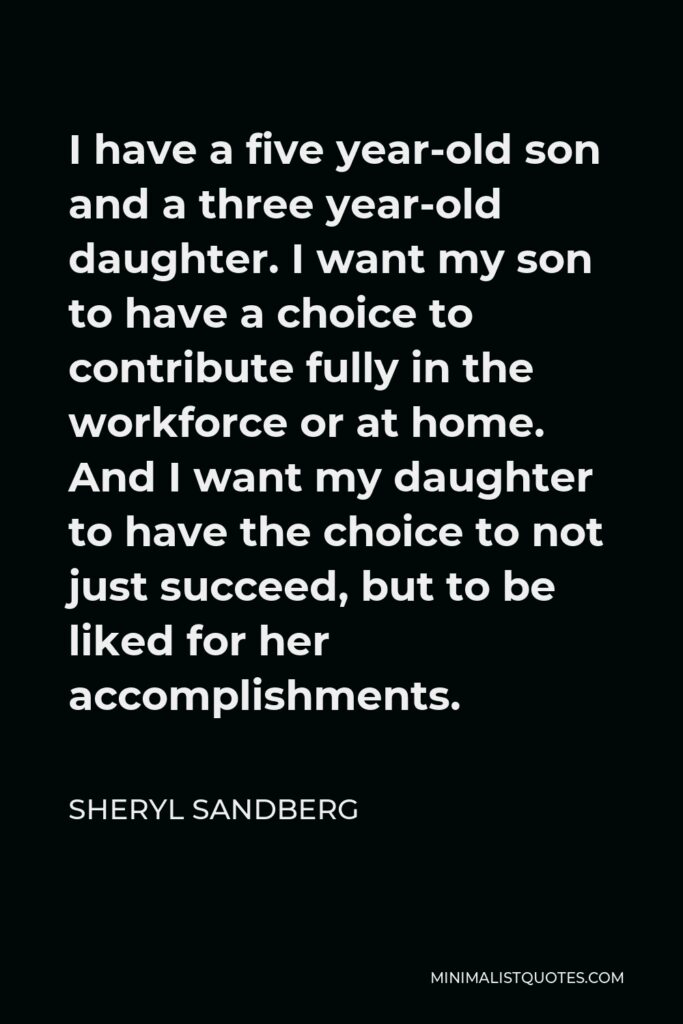 Sheryl Sandberg Quote - I have a five year-old son and a three year-old daughter. I want my son to have a choice to contribute fully in the workforce or at home. And I want my daughter to have the choice to not just succeed, but to be liked for her accomplishments.