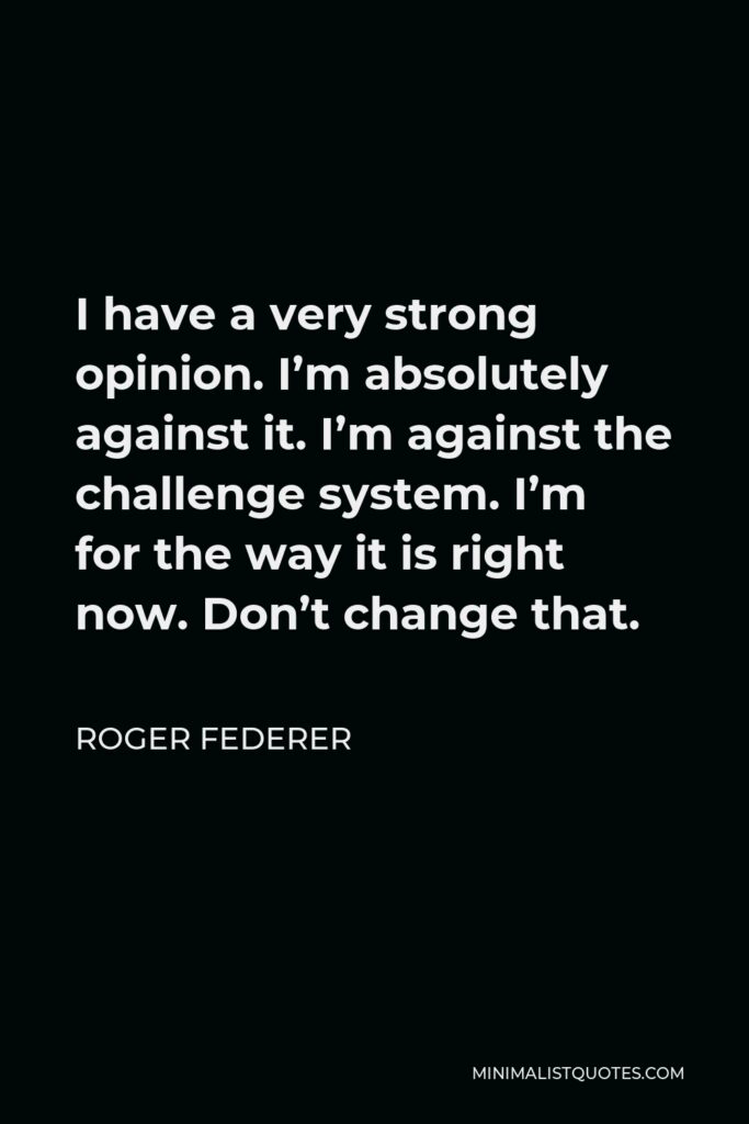 Roger Federer Quote - I have a very strong opinion. I’m absolutely against it. I’m against the challenge system. I’m for the way it is right now. Don’t change that.