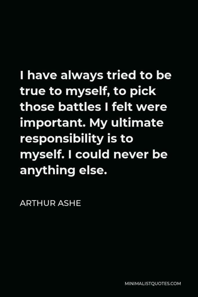 Arthur Ashe Quote - I have always tried to be true to myself, to pick those battles I felt were important. My ultimate responsibility is to myself. I could never be anything else.