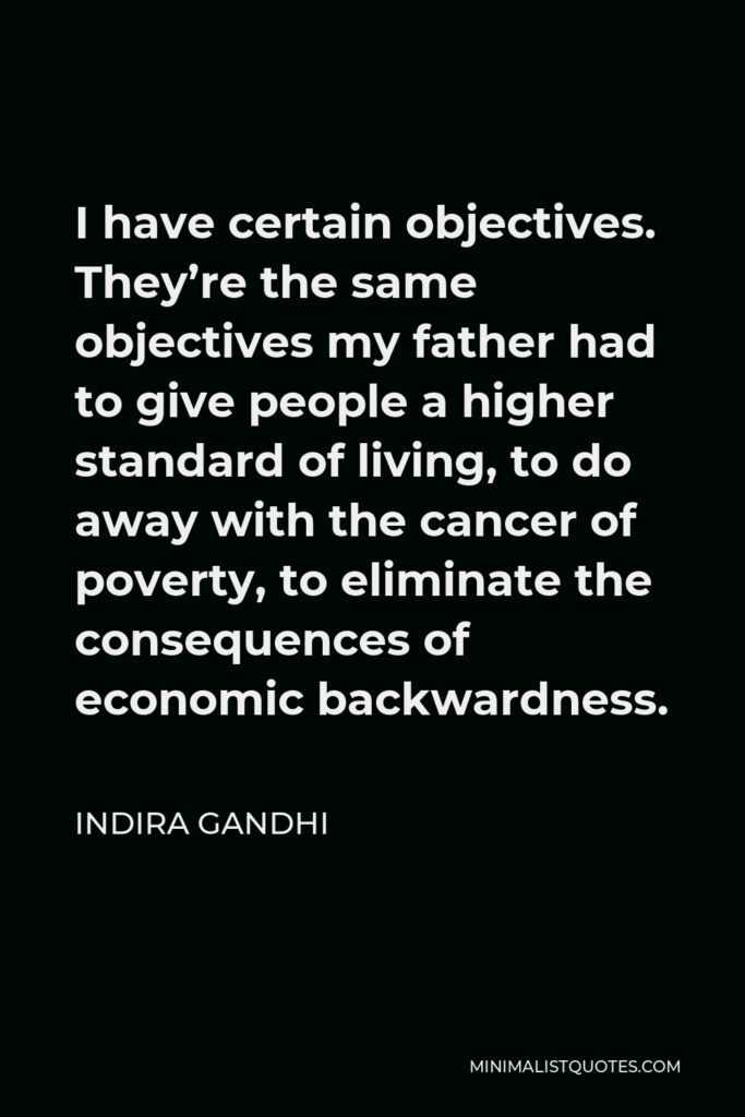 Indira Gandhi Quote - I have certain objectives. They’re the same objectives my father had to give people a higher standard of living, to do away with the cancer of poverty, to eliminate the consequences of economic backwardness.