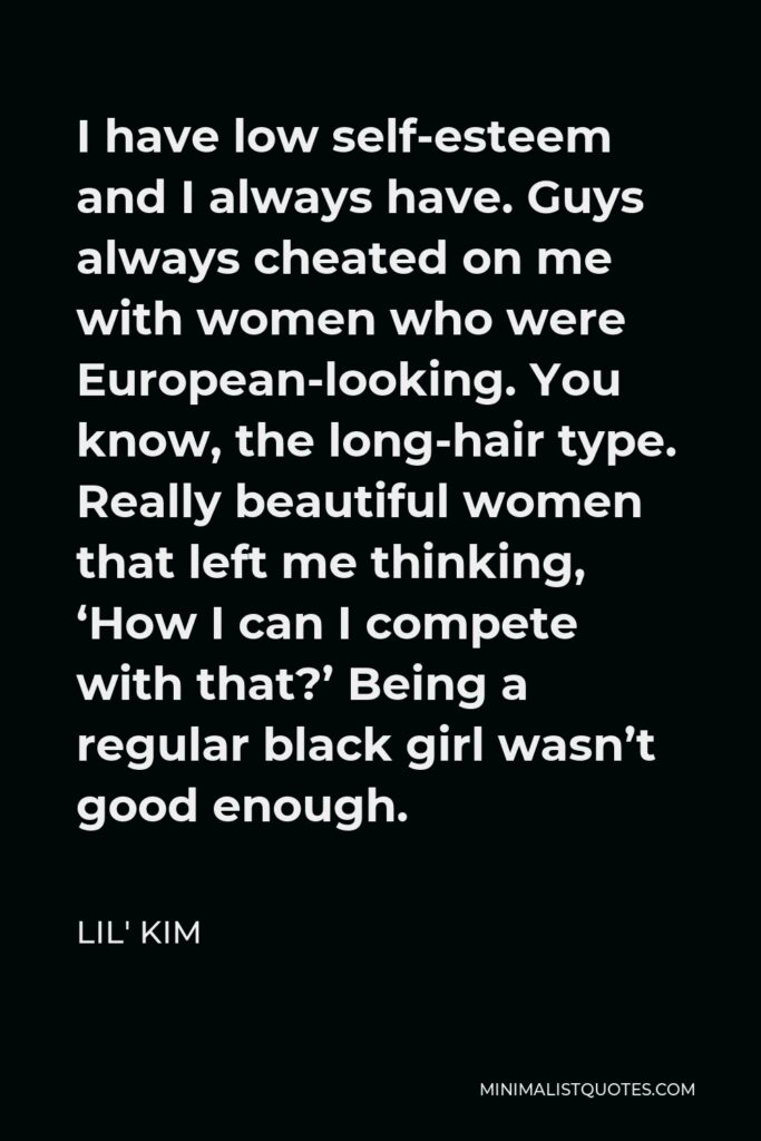 Lil' Kim Quote - I have low self-esteem and I always have. Guys always cheated on me with women who were European-looking. You know, the long-hair type. Really beautiful women that left me thinking, ‘How I can I compete with that?’ Being a regular black girl wasn’t good enough.