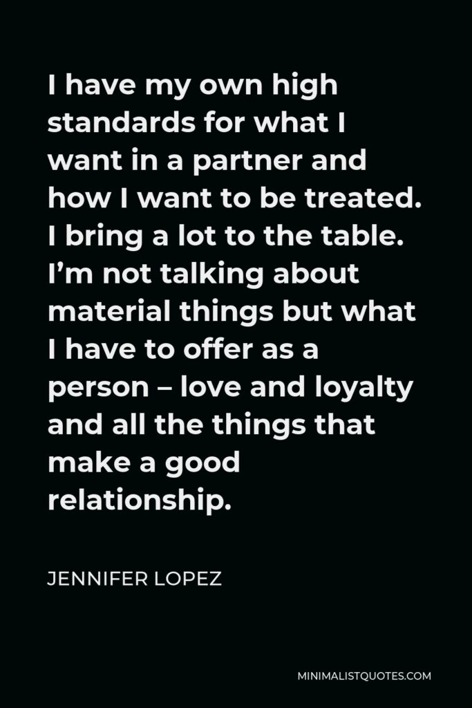 Jennifer Lopez Quote - I have my own high standards for what I want in a partner and how I want to be treated. I bring a lot to the table. I’m not talking about material things but what I have to offer as a person – love and loyalty and all the things that make a good relationship.