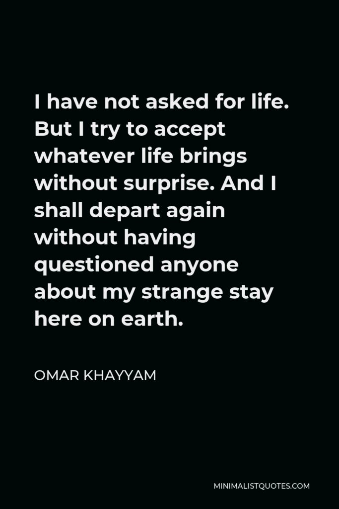 Omar Khayyam Quote - I have not asked for life. But I try to accept whatever life brings without surprise. And I shall depart again without having questioned anyone about my strange stay here on earth.