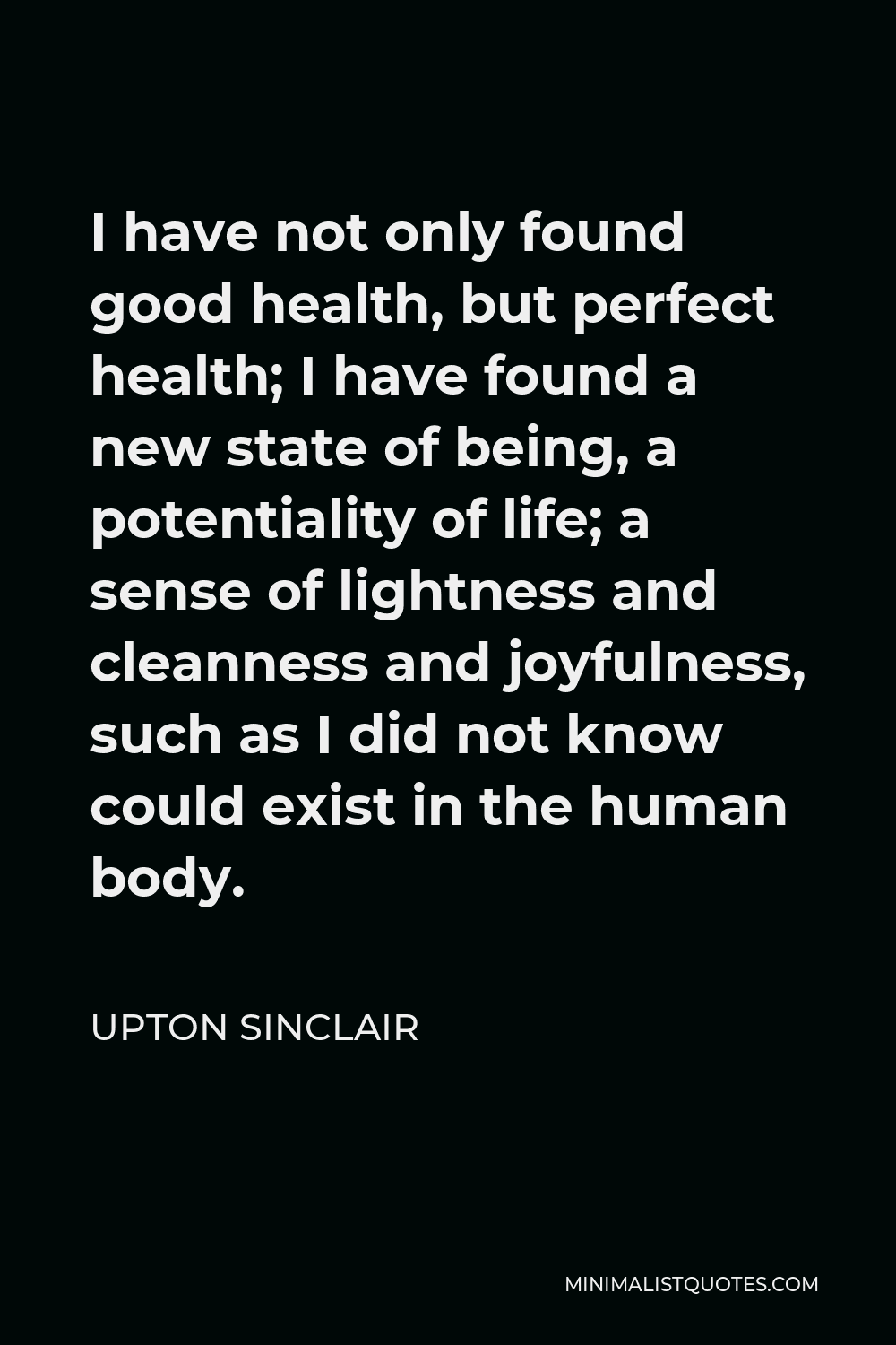 Upton Sinclair Quote - I have not only found good health, but perfect health; I have found a new state of being, a potentiality of life; a sense of lightness and cleanness and joyfulness, such as I did not know could exist in the human body.